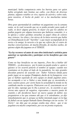 218
municipal; había competencia entre los barrios para ver quien
había arreglado más bonitas sus calles, con flores de diversas
plantas, algunos retablos en vivo, tapetes de aserrín y sobre todo,
para nosotros, el hecho de poder ver a las muchachas tantas
horas.
Otra gran oportunidad de combinar mi paganismo era la semana
santa, en la cual recuerdo que no se podía prender para nada el
radio, ni decir alguna grosería, lo mejor era que los adultos no
podían pegarte por alguna travesura que hubieras cometido; ir a
la iglesia y comer gorditas envueltas en papel china de colores
muy vistosos; los elotes y las nieves de la única nevería que había
en Chimalhuacán la del “barrilito” y que mejor acompañado de la
novia o la amiga; la nevería a la que me refiero fue el centro de
muchas conversaciones, de mucha filosofía, de muchos sueños, de
quienes algún día jugamos en el TIDEES.
“La ley reconoce al autor de una obra intelectual o artística para
autorizar su reproducción y participar en los beneficios que esta
genere”
Como no hay beneficios no me importa…Pero iba a hablar del
TIDEES… yo desconozco, por lo tanto no puedo avalar a quien o
quienes se les ocurrió ponerle el nombre al equipo; cuando nos
reuníamos en la plaza al lado de la panadería, los más grandes
discutían ponerse de acuerdo con Nabor Valencia (José) para
poder jugar en su equipo (Tampico), dueño de la franquicia; creo
que se habían separado de otro equipo en donde jugaban antes;
los acompañe a ver a Nabor a una tienda que se encontraba a
unos cuantos pasos, por cierto hasta la actualidad la tienda no ha
cambiado mucho su aspecto. Platicaron con él, exactamente no sé
qué les dijo, supongo que lo iba a pensar etc., la cuestión es que
vieron una especie de negativa, regresamos a nuestro punto de
reunión y ahí decidieron hacer un nuevo equipo de futbol, nos
preguntaron a los que estamos ahí que si le entrabamos, yo dije
inmediatamente que sí, porque ya había intentado jugar en la liga
de futbol con un equipo llamado Santo Domingo con un vecino “el
Turris”, me dijo que no porque estaba muy chico; que si me
pegaban era mucho compromiso, por eso mi pronta respuesta.
 