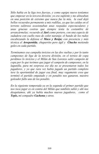 219
Sólo había en la liga tres fuerzas, y como equipo nuevo teníamos
que empezar en la tercera división; yo era suplente y me alineaban
en una posición de extremo que nunca fue la mía, la cual dejó
bellos recuerdos permanente a mis rodillas, ya que las caídas en el
terreno salitroso ocasionaban unas raspadas espectaculares y
unas gruesas costras que siempre tenía la costumbre de
arrancármelas; recuerdo al Javi como portero, con una especie de
sudadera con cuello ruso de color naranja; el bando de los rudos
encabezando la defensa el Maco y Benja; con presencia y más
técnica el Arrepentida, chaparrito pero ágil y Chucho metiendo
goles en cada partido.
Terminamos esa campaña invictos en las dos vueltas y por lo tanto
campeones de liga de la tercera división, en el torneo de copa
perdimos lo invictos y el Milán de San Lorenzo salió campeón de
copa por lo que tuvimos que jugar el campeón de campeones, en la
lagunilla, para mi sorpresa ese día no se presentaron todos los
jugadores, y yo que rara vez había jugado un partido completo
tuve la oportunidad de jugar esa final, muy vagamente creo que
terminó el partido empatado y en penaltis nos ganaron, nuestro
goleador fallo uno de los penaltis.
En la siguiente temporada ya en la segunda el primer partido que
nos toca jugar es en contra del Milán que también subió y ahí nos
desquitamos, ahí ya había muchos nuevos jugadores, como el
Tepis, mi compadre Cachona y otros.
 