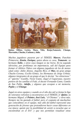 220
Quino, Ollitas, Lorico, Maco, Niño, Benja,Tomasote, Changa,
Marranito, Chucho, Cachona y Julio.
Muchos jugadores pasaron por el TIDEES, Marcos, Panchito
Primavera, Zenón, Enrique, quien ahora es cura, Tomasote, su
hermano Solín, y otros cuya imagen se me borra. En la segunda
(división), por problemas sin importancia, salí del Equipo para
formar el Atlético Tidees con algunos jugadores de los de menos
edad como: Julito Alonso, Angelito Rico, el Mur, mi gran amigo
Chucho Corona, Cecilio Gómez, los Hermanos de Jorge Urbina;
algunos integrantes de un grupo al que le decían “los silenciosos”
el “güerito” Castillo, Víctor Canto, Ángel el Caparratas, nuestro
portero de los canillas el Fede, el doctor Fernando Canto, Camilo
de San Pablo, Adolfo, y algunos que escapan a mi memoria,
Pepito y el Changa
.
Jugué en otros equipos y cuando en el año dos mil se forma la liga
de veteranos volvemos a encontrarnos en el TIDEES, el Quino, su
hermano Miguel, el Pointer, José Luis, “el Chismes” y otros más.
Siempre me ha gustado el futbol, pero el conjunto de muchachos
que coincidimos en el equipo, más allá del futbol representó una
generación de jóvenes que pretendieron hacer cosas diferentes en
esa época; quizás por la posibilidad de asistir a escuelas que se
encontraban en el D.F. y que nos permitían visualizar otras
 