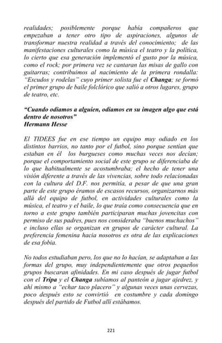 221
realidades; posiblemente porque había compañeros que
empezaban a tener otro tipo de aspiraciones, algunos de
transformar nuestra realidad a través del conocimiento; de las
manifestaciones culturales como la música el teatro y la política,
lo cierto que esa generación implementó el gusto por la música,
como el rock; por primera vez se cantaran las misas de gallo con
guitarras; contribuimos al nacimiento de la primera rondalla:
“Escudos y rodelas” cuyo primer solista fue el Changa; se formó
el primer grupo de baile folclórico que salió a otros lugares, grupo
de teatro, etc.
“Cuando odiamos a alguien, odiamos en su imagen algo que está
dentro de nosotros”
Hermann Hesse
El TIDEES fue en ese tiempo un equipo muy odiado en los
distintos barrios, no tanto por el futbol, sino porque sentían que
estaban en él los burgueses como muchas veces nos decían;
porque el comportamiento social de este grupo se diferenciaba de
lo que habitualmente se acostumbraba; el hecho de tener una
visión diferente a través de las vivencias, sobre todo relacionadas
con la cultura del D.F. nos permitía, a pesar de que una gran
parte de este grupo éramos de escasos recursos, organizarnos más
allá del equipo de futbol, en actividades culturales como la
música, el teatro y el baile, lo que traía como consecuencia que en
torno a este grupo también participaran muchas jovencitas con
permiso de sus padres, pues nos consideraba “buenos muchachos”
e incluso ellas se organizan en grupos de carácter cultural. La
preferencia femenina hacia nosotros es otra de las explicaciones
de esa fobia.
No todos estudiaban pero, los que no lo hacían, se adaptaban a las
formas del grupo, muy independientemente que otros pequeños
grupos buscaran afinidades. En mi caso después de jugar futbol
con el Tripa y el Changa subíamos al panteón a jugar ajedrez, y
ahí mismo a “echar taco placero” y algunas veces unas cervezas,
poco después esto se convirtió en costumbre y cada domingo
después del partido de Futbol allí estábamos.
 