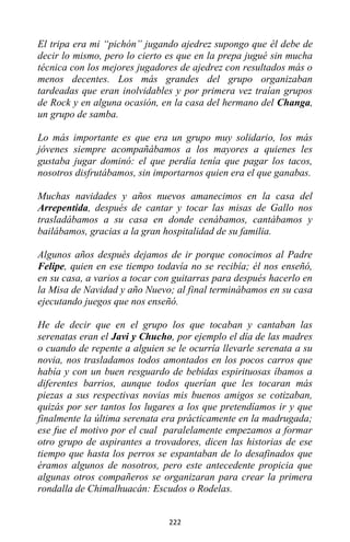 222
El tripa era mi “pichón” jugando ajedrez supongo que él debe de
decir lo mismo, pero lo cierto es que en la prepa jugué sin mucha
técnica con los mejores jugadores de ajedrez con resultados más o
menos decentes. Los más grandes del grupo organizaban
tardeadas que eran inolvidables y por primera vez traían grupos
de Rock y en alguna ocasión, en la casa del hermano del Changa,
un grupo de samba.
Lo más importante es que era un grupo muy solidario, los más
jóvenes siempre acompañábamos a los mayores a quienes les
gustaba jugar dominó: el que perdía tenía que pagar los tacos,
nosotros disfrutábamos, sin importarnos quien era el que ganabas.
Muchas navidades y años nuevos amanecimos en la casa del
Arrepentida, después de cantar y tocar las misas de Gallo nos
trasladábamos a su casa en donde cenábamos, cantábamos y
bailábamos, gracias a la gran hospitalidad de su familia.
Algunos años después dejamos de ir porque conocimos al Padre
Felipe, quien en ese tiempo todavía no se recibía; él nos enseñó,
en su casa, a varios a tocar con guitarras para después hacerlo en
la Misa de Navidad y año Nuevo; al final terminábamos en su casa
ejecutando juegos que nos enseñó.
He de decir que en el grupo los que tocaban y cantaban las
serenatas eran el Javi y Chucho, por ejemplo el día de las madres
o cuando de repente a alguien se le ocurría llevarle serenata a su
novia, nos trasladamos todos amontados en los pocos carros que
había y con un buen resguardo de bebidas espirituosas íbamos a
diferentes barrios, aunque todos querían que les tocaran más
piezas a sus respectivas novias mis buenos amigos se cotizaban,
quizás por ser tantos los lugares a los que pretendíamos ir y que
finalmente la última serenata era prácticamente en la madrugada;
ese fue el motivo por el cual paralelamente empezamos a formar
otro grupo de aspirantes a trovadores, dicen las historias de ese
tiempo que hasta los perros se espantaban de lo desafinados que
éramos algunos de nosotros, pero este antecedente propicia que
algunas otros compañeros se organizaran para crear la primera
rondalla de Chimalhuacán: Escudos o Rodelas.
 