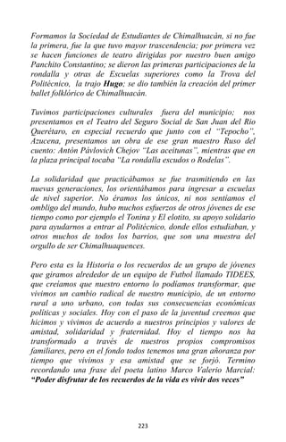 223
Formamos la Sociedad de Estudiantes de Chimalhuacán, si no fue
la primera, fue la que tuvo mayor trascendencia; por primera vez
se hacen funciones de teatro dirigidas por nuestro buen amigo
Panchito Constantino; se dieron las primeras participaciones de la
rondalla y otras de Escuelas superiores como la Trova del
Politécnico, la trajo Hugo; se dio también la creación del primer
ballet folklórico de Chimalhuacán.
Tuvimos participaciones culturales fuera del municipio; nos
presentamos en el Teatro del Seguro Social de San Juan del Rio
Querétaro, en especial recuerdo que junto con el “Tepocho”,
Azucena, presentamos un obra de ese gran maestro Ruso del
cuento: Antón Pávlovich Chejov “Las aceitunas”, mientras que en
la plaza principal tocaba “La rondalla escudos o Rodelas”.
La solidaridad que practicábamos se fue trasmitiendo en las
nuevas generaciones, los orientábamos para ingresar a escuelas
de nivel superior. No éramos los únicos, ni nos sentíamos el
ombligo del mundo, hubo muchos esfuerzos de otros jóvenes de ese
tiempo como por ejemplo el Tonina y El elotito, su apoyo solidario
para ayudarnos a entrar al Politécnico, donde ellos estudiaban, y
otros muchos de todos los barrios, que son una muestra del
orgullo de ser Chimalhuaquences.
Pero esta es la Historia o los recuerdos de un grupo de jóvenes
que giramos alrededor de un equipo de Futbol llamado TIDEES,
que creíamos que nuestro entorno lo podíamos transformar, que
vivimos un cambio radical de nuestro municipio, de un entorno
rural a uno urbano, con todas sus consecuencias económicas
políticas y sociales. Hoy con el paso de la juventud creemos que
hicimos y vivimos de acuerdo a nuestros principios y valores de
amistad, solidaridad y fraternidad. Hoy el tiempo nos ha
transformado a través de nuestros propios compromisos
familiares, pero en el fondo todos tenemos una gran añoranza por
tiempo que vivimos y esa amistad que se forjó. Termino
recordando una frase del poeta latino Marco Valerio Marcial:
“Poder disfrutar de los recuerdos de la vida es vivir dos veces”
 