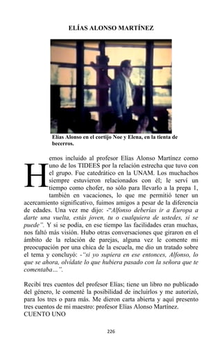 226
ELÍAS ALONSO MARTÍNEZ
Elías Alonso en el cortijo Noe y Elena, en la tienta de
becerros.
emos incluido al profesor Elías Alonso Martínez como
uno de los TIDEES por la relación estrecha que tuvo con
el grupo. Fue catedrático en la UNAM. Los muchachos
siempre estuvieron relacionados con él; le serví un
tiempo como chofer, no sólo para llevarlo a la prepa 1,
también en vacaciones, lo que me permitió tener un
acercamiento significativo, fuimos amigos a pesar de la diferencia
de edades. Una vez me dijo: -“Alfonso deberías ir a Europa a
darte una vuelta, estás joven, tu o cualquiera de ustedes, si se
puede”. Y si se podía, en ese tiempo las facilidades eran muchas,
nos faltó más visión. Hubo otras conversaciones que giraron en el
ámbito de la relación de parejas, alguna vez le comente mi
preocupación por una chica de la escuela, me dio un tratado sobre
el tema y concluyó: -“si yo supiera en ese entonces, Alfonso, lo
que se ahora, olvídate lo que hubiera pasado con la señora que te
comentaba…”.
Recibí tres cuentos del profesor Elías; tiene un libro no publicado
del género, le comenté la posibilidad de incluirlos y me autorizó,
para los tres o para más. Me dieron carta abierta y aquí presento
tres cuentos de mi maestro: profesor Elías Alonso Martínez.
CUENTO UNO
H
 