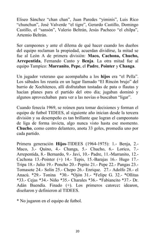 20
Eliseo Sánchez “chan chan”, Juan Paredes “yiminis”, Luis Rico
“chunchun”, José Valverde “el tigre”, Gerardo Castillo, Domingo
Castillo, el “sansón”, Valerio Beltrán, Jesús Pacheco “el chilpa”,
Artemio Beltrán.
Ser campeones y ante el dilema de qué hacer cuando los dueños
del equipo reclaman la propiedad, acuerdan dividirse, la mitad se
fue al León A de primera división: Maco, Cachona, Chucho,
Arrepentida, Fernando Canto y Benja. La otra mitad fue al
equipo Tampico: Marranito, Pepe, el Padre, Pointer y Changa.
Un jugador veterano que acompañaba a los hijos era “el Pella”.
Los sábados los reunía en un lugar llamado “El Rincón brujo” del
barrio de Xochitenco, allí disfrutaban tostadas de pata o flautas y
hacían planes para el partido del otro día; jugaban dominó y
algunos aprovechaban para ver a las novias o buscaban “ligar”.
Cuando fenecía 1969, se reúnen para tomar decisiones y forman el
equipo de futbol TIDEES, al siguiente año inician desde la tercera
división y su desempeño es tan brillante que logran el campeonato
de liga de forma invicta, algo nunca visto hasta ese momento.
Chucho, como centro delantero, anota 33 goles, promedia uno por
cada partido.
Primera generación Hijos-TIDEES (1964-1975): 1.- Benja, 2.-
Maco, 3.- Quino, 4.- Changa, 5.- Chucho, 6.- Lorico, 7.-
Arrepentida, 8.- Bernardo, 9.- Javi, 10.- Padre, 11.-Marranito, 12.-
Cachona 13.-Pointer (+) 14.- Tepis, 15.-Barajas 16.- Hugo 17.-
Tripa 18.- Julio 19.- Poncho 20.- Pepito 21.- Pepe 22.- Pangas 23.-
Tomasote 24.- Solín 25.- Chepo 26.- Enrique. 27.- Adolfo 28.- el
Anacú. *29.- Tonina *30.- *Ojón 31.- *Felipe G. 32.- *Ollitas
*33.- Cejas *34.- Niño *35.- Charales *36.- *Fabiancito *37.- Dr.
Adán Buendía. Finado (+). Los primeros catorce: idearon,
diseñaron y definieron al TIDEES.
* No jugaron en el equipo de futbol.
 