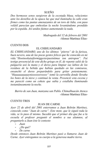 227
SUEÑO
Dos hermosos senos surgieron de la escotada blusa, relucientes
ante los destellos de la opaca luz que mal iluminaba la calle eran
firmes como las puntas amenazantes de un toro de lidia, con paso
volátil parecían que embestían la noche levantándome prendido
por la espalda. Así unidos fuimos aumentando la nada.
Madrugada del 12 de febrero del 2001
-Alonso Martínez Elías-
CUENTO DOS
EL CHIHUANDARO
EL CHIHUANDARO, uno de los últimos “piteros” de la farisea,
buen nevero, una de las pocas gentes felices que he conocido en mi
vida.“Hooinoskaiaiformiggesterpusintimus ton antropon”. Fui
testigo presencial de este dicho griego en él, de repente salió de la
pulquería usó la mano y el dorso para limpiar sus labios de los
residuos de la bebida que habían quedado en las comisuras,
ensanchó el dorso preparándolo para gritar potentemente.
“Haaaaaaaaaaynieeeeeeeveeee” tomó la carretilla donde llevaba
los botes de la nieve y continuó la venta. Presencié esta escena y
me pareció como un cohete que subía y estallaba iluminando
instantáneamente la noche.
Barrio de san Juan, manzana san Pablo. Chimalhuacán Atenco
-Alonso Martínez Elías-
CUENTO TRES
JUAN DE CARNE
Ayer 22 de abril del 2001 enterramos a Juan Beltrán Martínez,
conocido como “Juan de carne”. Este mote, que le siguió toda la
vida, se lo puso él mismo. Sucedió que el primer día que fue a la
escuela el profesor preguntó el nombre a sus alumnos, al
preguntarle a Juan éste le contesto
- Juan
- ¿De qué?
- De carne
Desde entonces Juan Beltrán Martínez pasó a llamarse Juan de
Carne. Ayer entregamos su cuerpo a la generosa madre tierra.
 