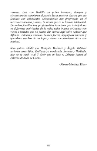 229
varones. Luis con Gudélio su primo hermano, tiempos y
circunstancias cambiaron al parejo hasta nuestros días en que dos
familias con abundantes descendientes han progresado en el
terreno económico y social, lo mismo que en el terreno intelectual.
En ambas familias hay profesionistas lo mismo que trabajadores
en diferentes actividades de la vida; todos buenos cristianos con
vicios y virtudes que no pienso dar cuenta aquí salvo señalar que
Alfonso, Antonio y Gudelio Beltrán fueron magníficos músicos y
que ahora muchos de sus hijos y nietos son herederos de su arte
musical.
Sólo quiero añadir que Hesiquio Martínez y Ángela Zaldívar
tuvieron otros hijos: Emiliana ya nombrada, Antonio y Herlinda,
que no se casó. ¡Aa! Y decir que ni Luis ni Librada fueron al
entierro de Juan de Carne.
-Alonso Martínez Elías-
 