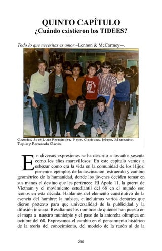 230
QUINTO CAPÍTULO
¿Cuándo existieron los TIDEES?
Todo lo que necesitas es amor –Lennon & McCartney—.
n diversas expresiones se ha descrito a los años sesenta
como los años maravillosos. En este capítulo vamos a
esbozar como era la vida en la comunidad de los Hijos;
ponemos ejemplos de la fascinación, estruendo y cambio
geométrico de la humanidad, donde los jóvenes deciden tomar en
sus manos el destino que les pertenece. El Apolo 11, la guerra de
Vietnam y el movimiento estudiantil del 68 en el mundo son
íconos en esta década. Hablamos del elemento constitutivo de la
esencia del hombre: la música, e incluimos varios deportes que
dieron pretexto para que universalidad de la publicidad y la
difusión iniciara. Resaltamos los nombres de quienes han puesto en
el mapa a nuestro municipio y el paso de la antorcha olímpica en
octubre del 68. Expresamos el cambio en el pensamiento histórico
de la teoría del conocimiento, del modelo de la razón al de la
E
 