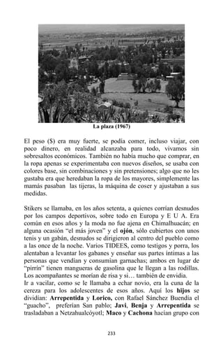 233
La plaza (1967)
El peso ($) era muy fuerte, se podía comer, incluso viajar, con
poco dinero, en realidad alcanzaba para todo, vivamos sin
sobresaltos económicos. También no había mucho que comprar, en
la ropa apenas se experimentaba con nuevos diseños, se usaba con
colores base, sin combinaciones y sin pretensiones; algo que no les
gustaba era que heredaban la ropa de los mayores, simplemente las
mamás pasaban las tijeras, la máquina de coser y ajustaban a sus
medidas.
Stikers se llamaba, en los años setenta, a quienes corrían desnudos
por los campos deportivos, sobre todo en Europa y E U A. Era
común en esos años y la moda no fue ajena en Chimalhuacán; en
alguna ocasión “el más joven” y el ojón, sólo cubiertos con unos
tenis y un gabán, desnudos se dirigieron al centro del pueblo como
a las once de la noche. Varios TIDEES, como testigos y porra, los
alentaban a levantar los gabanes y enseñar sus partes íntimas a las
personas que vendían y consumían garnachas; ambos en lugar de
“pirrín” tienen mangueras de gasolina que le llegan a las rodillas.
Los acompañantes se morían de risa y si… también de envidia.
Ir a vacilar, como se le llamaba a echar novio, era la cuna de la
cereza para los adolescentes de esos años. Aquí los hijos se
dividían: Arrepentida y Lorico, con Rafael Sánchez Buendía el
“guacho”, preferían San pablo; Javi, Benja y Arrepentida se
trasladaban a Netzahualcóyotl; Maco y Cachona hacían grupo con
 