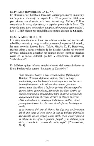 235
EL PRIMER HOMBRE EN LA LUNA
En el transitar del hombre a través de los tiempos, marca un antes y
un después el alunizaje del Apolo 11 el 20 de junio de 1969, pisa
por primera vez el suelo de la luna. Armstrong, Aldrin y Collins
condujeron la nave; el primero, su capitán, pronuncia la frase: "Un
pequeño paso para un hombre, un gran salto para la Humanidad".
Los TIDEES vieron por televisión este suceso en casa de Chucho.
EL MOVIMIENTO DEL 68
Los años sesenta son un ícono en la historia universal, sucesos de
rebeldía, violencia y sangre se dieron en muchas partes del mundo,
las más notorias fueron: Paris, Tokio, México D. F., Barcelona,
Buenos Aires y varias ciudades de los Estados Unidos ¿el motivo?
jóvenes estudiantes deseaban un mundo mejor, cambiar muchas
cosas en lo social, cultural, político y económico, es decir, el
“stablishment”.
En México, quien informa magistralmente del acontecimiento es
Elena Poniatowska con su “La noche de Tlatelolco”:
“Son muchos. Vienen a pie, vienen riendo. Bajaron por
Melchor Ocampo, Reforma, Juárez, Cinco de Mayo,
muchachos y muchachas estudiantes que van del brazo en
la manifestación con la misma alegría con que hace
apenas unos días iban a la feria; jóvenes despreocupados
que no saben que mañana, dentro de dos días, dentro de
cuatro estarán allí hinchándose bajo la lluvia, después de
una feria en donde el centro del tiro al blanco lo serán
ellos, niños-blanco, niños que todo lo maravillan, niños
para quienes todos los días son día-de-fiesta, hasta que el
dueño
de la barraca del tiro al blanco les dijo que se formaran
así el uno junto al otro como la tira de pollitos plateados
que avanza en los juegos, click, click, click, click y pasa a
la altura de los ojos, ¡Apunten, fuego!, y se doblan para
atrás rozando la cortina de satín rojo”. [Poniatowska,
2014]
 