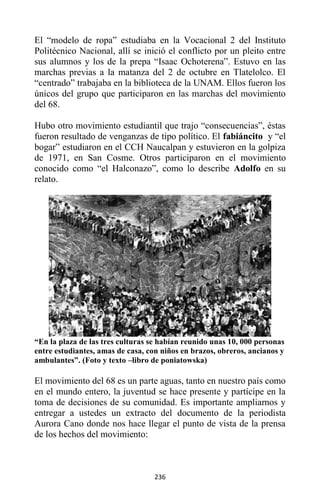 236
El “modelo de ropa” estudiaba en la Vocacional 2 del Instituto
Politécnico Nacional, allí se inició el conflicto por un pleito entre
sus alumnos y los de la prepa “Isaac Ochoterena”. Estuvo en las
marchas previas a la matanza del 2 de octubre en Tlatelolco. El
“centrado” trabajaba en la biblioteca de la UNAM. Ellos fueron los
únicos del grupo que participaron en las marchas del movimiento
del 68.
Hubo otro movimiento estudiantil que trajo “consecuencias”, éstas
fueron resultado de venganzas de tipo político. El fabiáncito y “el
bogar” estudiaron en el CCH Naucalpan y estuvieron en la golpiza
de 1971, en San Cosme. Otros participaron en el movimiento
conocido como “el Halconazo”, como lo describe Adolfo en su
relato.
“En la plaza de las tres culturas se habían reunido unas 10, 000 personas
entre estudiantes, amas de casa, con niños en brazos, obreros, ancianos y
ambulantes”. (Foto y texto –libro de poniatowska)
El movimiento del 68 es un parte aguas, tanto en nuestro país como
en el mundo entero, la juventud se hace presente y partícipe en la
toma de decisiones de su comunidad. Es importante ampliarnos y
entregar a ustedes un extracto del documento de la periodista
Aurora Cano donde nos hace llegar el punto de vista de la prensa
de los hechos del movimiento:
 