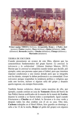 21
Primer equipo TIDEES: Defensas, Arrepentida, Benja y el Padre. Javi
(portero), Pointer (medio), Maco (defensa) y Quino (delantero). Julio
(delantero), Bernardo (medio), Chucho (delantero), Changa (defensa) y
Marranito (delantero).
TIERRA DE ESCUDOS
Cuando presentaron un avance de este libro, dijeron que las
características fundamentales del grupo fueron: La amistad, la
tolerancia y la solidaridad [Alonso Jiménez Marcos, 2013].
Decían que la amistad se anteponía cuando tenían que decidir, por
ejemplo, entre una persona capaz para el futbol, pero que intentara
imponer condiciones y uno menos dotado pero que se integraba
con los demás, siempre le daban preferencia a su comunidad. Eran
tolerantes porque respetaban la tendencia política y religiosa que
cada uno tuviera, incluso si alguien salía del grupo y después
quería regresar, era siempre bienvenido.
También fueron solidarios, dieron varias muestras de ello, por
ejemplo, cuando comían en casa de Tomasote (fiesta del barrio de
San Pablo) fueron notificados de la muerte de la mamá del Lorico,
dejaron la comida y se fueron todos a acompañarlo. Igual cuando
Fracturaron a Chucho en el futbol, lo llevaron a la cruz verde y
después todos los días estaban con él en su casa. Otra más,
Cachona trabajaba en el Hotel Hilton, hizo guardia un domingo y
salía a las 12 de la noche, Benja (el galán del grupo) con algunos
 