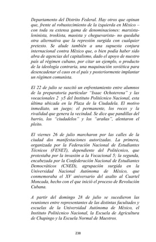 238
Departamento del Distrito Federal. Hay otros que opinan
que, frente al robustecimiento de la izquierda en México –
con toda su extensa gama de denominaciones: marxista-
leninista, troskista, maoista y cheguevarista- no quedaba
otra alternativa que la represión surgida con cualquier
pretexto. Se alude también a una supuesta conjura
internacional contra México que, o bien podía haber sido
abra de agencias del capitalismo, dado el apoyo de nuestro
país al régimen cubano, por citar un ejemplo, o producto
de la ideología contraria, una maquinación soviética para
desencadenar el caos en el país y posteriormente implantar
un régimen comunista.
El 22 de julio se suscitó un enfrentamiento entre alumnos
de la preparatoria particular “Isaac Ochoterena” y las
vocacionales 2 y5 del Instituto Politécnico Nacional, esta
última ubicada en la Plaza de la Ciudadela. El motivo
inmediato, un juego; el permanente, los roces y la
rivalidad que genera la vecindad. Se dice que pandillas del
barrio, los “ciudadelos” y los “arañas”, alentaron el
pleito.
El viernes 26 de julio marcharon por las calles de la
ciudad dos manifestaciones autorizadas. La primera,
organizada por la Federación Nacional de Estudiantes
Técnicos (FENET), dependiente del Politécnico, que
protestaba por la invasión a la Vocacional 5; la segunda,
encabezada por la Confederación Nacional de Estudiantes
Democráticos (CNED), agrupación surgida en la
Universidad Nacional Autónoma de México, que
conmemoraba el XV aniversario del asalto al Cuartel
Moncada, hecho con el que inició el proceso de Revolución
Cubana.
A partir del domingo 28 de julio se sucedieron las
reuniones entre representantes de las distintas facultades y
escuelas de la Universidad Autónoma de México, el
Instituto Politécnico Nacional, la Escuela de Agricultura
de Chapingo y la Escuela Normal de Maestros.
 