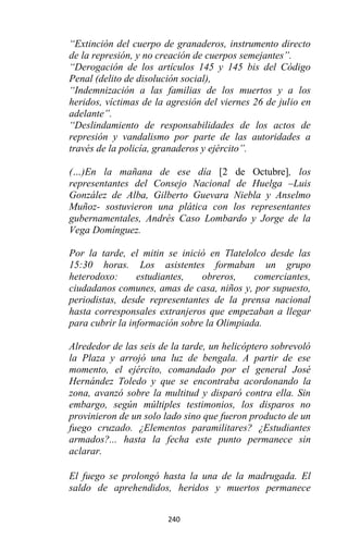 240
“Extinción del cuerpo de granaderos, instrumento directo
de la represión, y no creación de cuerpos semejantes”.
“Derogación de los artículos 145 y 145 bis del Código
Penal (delito de disolución social),
“Indemnización a las familias de los muertos y a los
heridos, víctimas de la agresión del viernes 26 de julio en
adelante”.
“Deslindamiento de responsabilidades de los actos de
represión y vandalismo por parte de las autoridades a
través de la policía, granaderos y ejército”.
(…)En la mañana de ese día [2 de Octubre], los
representantes del Consejo Nacional de Huelga –Luis
González de Alba, Gilberto Guevara Niebla y Anselmo
Muñoz- sostuvieron una plática con los representantes
gubernamentales, Andrés Caso Lombardo y Jorge de la
Vega Domínguez.
Por la tarde, el mitin se inició en Tlatelolco desde las
15:30 horas. Los asistentes formaban un grupo
heterodoxo: estudiantes, obreros, comerciantes,
ciudadanos comunes, amas de casa, niños y, por supuesto,
periodistas, desde representantes de la prensa nacional
hasta corresponsales extranjeros que empezaban a llegar
para cubrir la información sobre la Olimpiada.
Alrededor de las seis de la tarde, un helicóptero sobrevoló
la Plaza y arrojó una luz de bengala. A partir de ese
momento, el ejército, comandado por el general José
Hernández Toledo y que se encontraba acordonando la
zona, avanzó sobre la multitud y disparó contra ella. Sin
embargo, según múltiples testimonios, los disparos no
provinieron de un solo lado sino que fueron producto de un
fuego cruzado. ¿Elementos paramilitares? ¿Estudiantes
armados?... hasta la fecha este punto permanece sin
aclarar.
El fuego se prolongó hasta la una de la madrugada. El
saldo de aprehendidos, heridos y muertos permanece
 