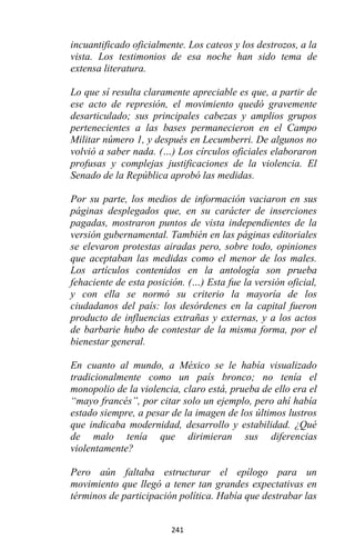 241
incuantificado oficialmente. Los cateos y los destrozos, a la
vista. Los testimonios de esa noche han sido tema de
extensa literatura.
Lo que sí resulta claramente apreciable es que, a partir de
ese acto de represión, el movimiento quedó gravemente
desarticulado; sus principales cabezas y amplios grupos
pertenecientes a las bases permanecieron en el Campo
Militar número 1, y después en Lecumberri. De algunos no
volvió a saber nada. (…) Los círculos oficiales elaboraron
profusas y complejas justificaciones de la violencia. El
Senado de la República aprobó las medidas.
Por su parte, los medios de información vaciaron en sus
páginas desplegados que, en su carácter de inserciones
pagadas, mostraron puntos de vista independientes de la
versión gubernamental. También en las páginas editoriales
se elevaron protestas airadas pero, sobre todo, opiniones
que aceptaban las medidas como el menor de los males.
Los artículos contenidos en la antología son prueba
fehaciente de esta posición. (…) Esta fue la versión oficial,
y con ella se normó su criterio la mayoría de los
ciudadanos del país: los desórdenes en la capital fueron
producto de influencias extrañas y externas, y a los actos
de barbarie hubo de contestar de la misma forma, por el
bienestar general.
En cuanto al mundo, a México se le había visualizado
tradicionalmente como un país bronco; no tenía el
monopolio de la violencia, claro está, prueba de ello era el
“mayo francés”, por citar solo un ejemplo, pero ahí había
estado siempre, a pesar de la imagen de los últimos lustros
que indicaba modernidad, desarrollo y estabilidad. ¿Qué
de malo tenía que dirimieran sus diferencias
violentamente?
Pero aún faltaba estructurar el epílogo para un
movimiento que llegó a tener tan grandes expectativas en
términos de participación política. Había que destrabar las
 