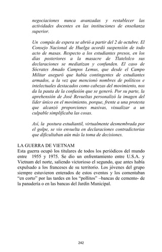 242
negociaciones nunca avanzadas y restablecer las
actividades docentes en las instituciones de enseñanza
superior.
Un compás de espera se abrió a partir del 2 de octubre. El
Consejo Nacional de Huelga acordó suspensión de todo
acto de masas. Respecto a los estudiantes presos, en los
días posteriores a la masacre de Tlatelolco sus
declaraciones se mediatizan y confunden. El caso de
Sócrates Amado Campos Lemus, que desde el Campo
Militar aseguró que había contingentes de estudiantes
armados, a la vez que mencionó nombres de políticos e
intelectuales destacados como cabezas del movimiento, nos
da la pauta de la confusión que se generó. Por su parte, la
aprehensión de José Revueltas personalizó la imagen del
líder único en el movimiento, porque, frente a una protesta
que alcanzó proporciones masivas, visualizar a un
culpable simplificaba las cosas.
Así, la postura estudiantil, virtualmente desmembrada por
el golpe, se vio envuelta en declaraciones contradictorias
que dificultaban aún más la toma de decisiones.
LA GUERRA DE VIETNAM
Esta guerra ocupó los titulares de todos los periódicos del mundo
entre 1955 y 1975. Se dio un enfrentamiento entre U.S.A. y
Vietnam del norte, saliendo victorioso el segundo, que antes había
expulsado a los franceses de su territorio. Los jóvenes del grupo
siempre estuvieron enterados de estos eventos y los comentaban
“en corto” por las tardes en los “pollitos” –bancas de cemento- de
la panadería o en las bancas del Jardín Municipal.
 