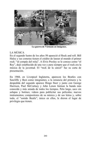 243
La guerra de Vietnam en imágenes.
LA MÚSICA
En el segundo lustro de los años 50 apareció el Rock and roll. Bill
Haley y sus cometas tienen el crédito de lanzar al mundo el primer
rock: “al compás del reloj”. A Elvis Presley se le conoce como “el
Rey”, dejó establecido de una vez y para siempre que el rock era la
música de la juventud. El “rock de la cárcel” fue su carta de
presentación.
En 1960, en Liverpool Inglaterra, aparecen los Beatles con
Sutcliffe y Best como integrantes; a la renuncia del primero y la
despedida del segundo aparece Ringo Starr y junto con George
Harrison, Paul McCartney y John Lenon forman la banda más
conocida y más amada de todos los tiempos. Pelo largo, saco sin
solapas y botines; videos para publicitar sus películas; nuevos
instrumentos; compositores de su música y de sus letras y, sobre
todo, el “sonido Beatle”, único en ellos, le dieron el lugar de
privilegio que tienen.
 