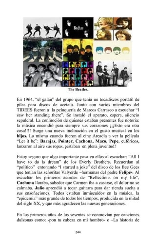 244
The Beatles.
En 1964, “el galán” del grupo que tenía un tocadiscos portátil de
pilas para discos de acetato. Junto con varios miembros del
TIDEES fueron a la peluquería de Marcos Carrasco a escuchar “I
saw her standing there”. Se instaló el aparato, espera, silencio
sepulcral. La conmoción de quienes estaban presentes fue notoria:
la música encendió para siempre sus corazones ¡¡¡Esto era otra
cosa!!!! Surge una nueva inclinación en el gusto musical en los
hijos. Lo mismo cuando fueron al cine Arcadia a ver la película
“Let it be”: Barajas, Pointer, Cachona, Maco, Pepe, eufóricos,
lanzaron al aire sus ropas, ¡estaban en plena juventud!
Estoy seguro que algo importante pasa en ellos al escuchar: “All I
have to do is dream” de los Everly Brothers. Recuerdan al
“político” entonando “I started a joke” del disco de los Bee Gees
que tenían las señoritas Valverde –hermanas del padre Felipe-. Al
escuchar los primeros acordes de “Reflections on my life”,
Cachona lloraba, sabedor que Carmen iba a casarse, el dolor no se
calmaba. Julio aprendió a tocar guitarra para dar rienda suelta a
sus ensoñaciones. Todos estaban inmiscuidos en la música, la
“epidemia” más grande de todos los tiempos, producida en la mitad
del siglo XX, y que más agradecen las nuevas generaciones.
En los primeros años de los sesentas se conmovían por canciones
dulzonas como: -pon tu cabeza en mi hombro- o –La historia de
 