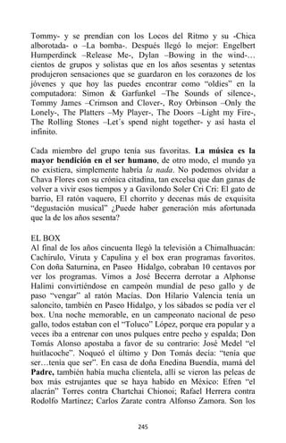 245
Tommy- y se prendían con los Locos del Ritmo y su -Chica
alborotada- o –La bomba-. Después llegó lo mejor: Engelbert
Humperdinck –Release Me-, Dylan –Bowing in the wind-…
cientos de grupos y solistas que en los años sesentas y setentas
produjeron sensaciones que se guardaron en los corazones de los
jóvenes y que hoy las puedes encontrar como “oldies” en la
computadora: Simon & Garfunkel –The Sounds of silence-,
Tommy James –Crimson and Clover-, Roy Orbinson –Only the
Lonely-, The Platters –My Player-, The Doors –Light my Fire-,
The Rolling Stones –Let´s spend night together- y así hasta el
infinito.
Cada miembro del grupo tenía sus favoritas. La música es la
mayor bendición en el ser humano, de otro modo, el mundo ya
no existiera, simplemente habría la nada. No podemos olvidar a
Chava Flores con su crónica citadina, tan excelsa que dan ganas de
volver a vivir esos tiempos y a Gavilondo Soler Cri Cri: El gato de
barrio, El ratón vaquero, El chorrito y decenas más de exquisita
“degustación musical” ¿Puede haber generación más afortunada
que la de los años sesenta?
EL BOX
Al final de los años cincuenta llegó la televisión a Chimalhuacán:
Cachirulo, Viruta y Capulina y el box eran programas favoritos.
Con doña Saturnina, en Paseo Hidalgo, cobraban 10 centavos por
ver los programas. Vimos a José Becerra derrotar a Alphonse
Halimi convirtiéndose en campeón mundial de peso gallo y de
paso “vengar” al ratón Macías. Don Hilario Valencia tenía un
saloncito, también en Paseo Hidalgo, y los sábados se podía ver el
box. Una noche memorable, en un campeonato nacional de peso
gallo, todos estaban con el “Toluco” López, porque era popular y a
veces iba a entrenar con unos pulques entre pecho y espalda; Don
Tomás Alonso apostaba a favor de su contrario: José Medel “el
huitlacoche”. Noqueó el último y Don Tomás decía: “tenía que
ser…tenía que ser”. En casa de doña Enedina Buendía, mamá del
Padre, también había mucha clientela, allí se vieron las peleas de
box más estrujantes que se haya habido en México: Efren “el
alacrán” Torres contra Chartchai Chionoi; Rafael Herrera contra
Rodolfo Martínez; Carlos Zarate contra Alfonso Zamora. Son los
 