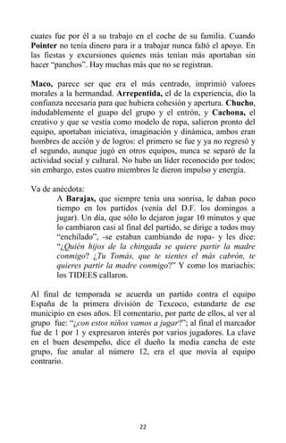 22
cuates fue por él a su trabajo en el coche de su familia. Cuando
Pointer no tenía dinero para ir a trabajar nunca faltó el apoyo. En
las fiestas y excursiones quienes más tenían más aportaban sin
hacer “panchos”. Hay muchas más que no se registran.
Maco, parece ser que era el más centrado, imprimió valores
morales a la hermandad. Arrepentida, el de la experiencia, dio la
confianza necesaria para que hubiera cohesión y apertura. Chucho,
indudablemente el guapo del grupo y el entrón, y Cachona, el
creativo y que se vestía como modelo de ropa, salieron pronto del
equipo, aportaban iniciativa, imaginación y dinámica, ambos eran
hombres de acción y de logros: el primero se fue y ya no regresó y
el segundo, aunque jugó en otros equipos, nunca se separó de la
actividad social y cultural. No hubo un líder reconocido por todos;
sin embargo, estos cuatro miembros le dieron impulso y energía.
Va de anécdota:
A Barajas, que siempre tenía una sonrisa, le daban poco
tiempo en los partidos (venía del D.F. los domingos a
jugar). Un día, que sólo lo dejaron jugar 10 minutos y que
lo cambiaron casi al final del partido, se dirige a todos muy
“enchilado”, -se estaban cambiando de ropa- y les dice:
“¿Quién hijos de la chingada se quiere partir la madre
conmigo? ¿Tu Tomás, que te sientes el más cabrón, te
quieres partir la madre conmigo?” Y como los mariachis:
los TIDEES callaron.
Al final de temporada se acuerda un partido contra el equipo
España de la primera división de Texcoco, estandarte de ese
municipio en esos años. El comentario, por parte de ellos, al ver al
grupo fue: “¿con estos niños vamos a jugar?”; al final el marcador
fue de 1 por 1 y expresaron interés por varios jugadores. La clave
en el buen desempeño, dice el dueño la media cancha de este
grupo, fue anular al número 12, era el que movía al equipo
contrario.
 