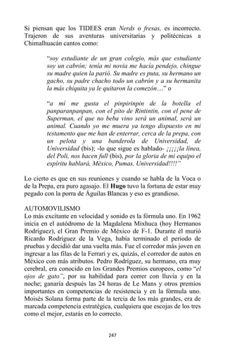 247
Si piensan que los TIDEES eran Nerds o fresas, es incorrecto.
Trajeron de sus aventuras universitarias y politécnicas a
Chimalhuacán cantos como:
“soy estudiante de un gran colegio, más que estudiante
soy un cabrón; tenía mi novia me hacía pendejo, chingue
su madre quien la parió. Su madre es puta, su hermano un
gacho, su padre chacho todo un cabrón y a su hermanita
la más chiquita ya le quitaron la comezón…” o
“a mí me gusta el pinpirinpin de la botella el
panparanpanpan, con el pito de Rintintin, con el pene de
Superman, el que no beba vino será un animal, será un
animal. Cuando yo me muera ya tengo dispuesto en mi
testamento que me han de enterrar, cerca de la prepa, con
un pelota y una banderola de Universidad, de
Universidad (bis); -lo que sigue es hablado- ¡¡¡¡¡la línea,
del Poli, nos hacen full (bis), por la gloria de mi equipo el
espíritu hablará, México, Pumas, Universidad!!!!”
Lo cierto es que en sus reuniones y cuando se habla de la Voca o
de la Prepa, era puro agasajo. El Hugo tuvo la fortuna de estar muy
pegado con la porra de Águilas Blancas y eso es grandioso.
AUTOMOVILISMO
Lo más excitante en velocidad y sonido es la fórmula uno. En 1962
inicia en el autódromo de la Magdalena Mixhuca (hoy Hermanos
Rodríguez), el Gran Premio de México de F-1. Durante él murió
Ricardo Rodríguez de la Vega, había terminado el periodo de
pruebas y decidió dar una vuelta más. Fue el corredor más joven en
ingresar a las filas de la Ferrari y es, quizás, el corredor de autos en
México con más atributos. Pedro Rodríguez, su hermano, era muy
cerebral, era conocido en los Grandes Premios europeos, como “el
ojos de gato”, por su habilidad para correr con lluvia y en la
noche; ganaría después las 24 horas de Le Mans y otros premios
importantes en competencias de resistencia y en la fórmula uno.
Moisés Solana forma parte de la tercia de los más grandes, era de
marcada competencia estratégica, cualquiera que escojas de los tres
como el mejor, estarás en lo correcto.
 