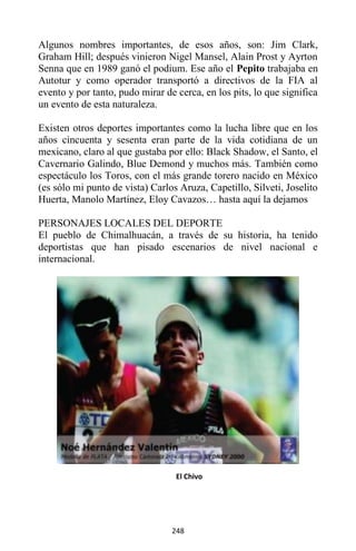 248
Algunos nombres importantes, de esos años, son: Jim Clark,
Graham Hill; después vinieron Nigel Mansel, Alain Prost y Ayrton
Senna que en 1989 ganó el podium. Ese año el Pepito trabajaba en
Autotur y como operador transportó a directivos de la FIA al
evento y por tanto, pudo mirar de cerca, en los pits, lo que significa
un evento de esta naturaleza.
Existen otros deportes importantes como la lucha libre que en los
años cincuenta y sesenta eran parte de la vida cotidiana de un
mexicano, claro al que gustaba por ello: Black Shadow, el Santo, el
Cavernario Galindo, Blue Demond y muchos más. También como
espectáculo los Toros, con el más grande torero nacido en México
(es sólo mi punto de vista) Carlos Aruza, Capetillo, Silveti, Joselito
Huerta, Manolo Martínez, Eloy Cavazos… hasta aquí la dejamos
PERSONAJES LOCALES DEL DEPORTE
El pueblo de Chimalhuacán, a través de su historia, ha tenido
deportistas que han pisado escenarios de nivel nacional e
internacional.
El Chivo
 