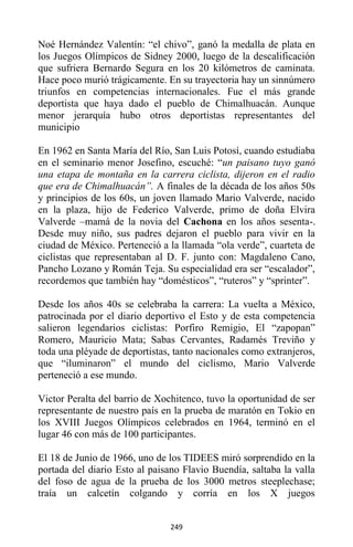 249
Noé Hernández Valentín: “el chivo”, ganó la medalla de plata en
los Juegos Olímpicos de Sidney 2000, luego de la descalificación
que sufriera Bernardo Segura en los 20 kilómetros de caminata.
Hace poco murió trágicamente. En su trayectoria hay un sinnúmero
triunfos en competencias internacionales. Fue el más grande
deportista que haya dado el pueblo de Chimalhuacán. Aunque
menor jerarquía hubo otros deportistas representantes del
municipio
En 1962 en Santa María del Río, San Luis Potosí, cuando estudiaba
en el seminario menor Josefino, escuché: “un paisano tuyo ganó
una etapa de montaña en la carrera ciclista, dijeron en el radio
que era de Chimalhuacán”. A finales de la década de los años 50s
y principios de los 60s, un joven llamado Mario Valverde, nacido
en la plaza, hijo de Federico Valverde, primo de doña Elvira
Valverde –mamá de la novia del Cachona en los años sesenta-.
Desde muy niño, sus padres dejaron el pueblo para vivir en la
ciudad de México. Perteneció a la llamada “ola verde”, cuarteta de
ciclistas que representaban al D. F. junto con: Magdaleno Cano,
Pancho Lozano y Román Teja. Su especialidad era ser “escalador”,
recordemos que también hay “domésticos”, “ruteros” y “sprinter”.
Desde los años 40s se celebraba la carrera: La vuelta a México,
patrocinada por el diario deportivo el Esto y de esta competencia
salieron legendarios ciclistas: Porfiro Remigio, El “zapopan”
Romero, Mauricio Mata; Sabas Cervantes, Radamés Treviño y
toda una pléyade de deportistas, tanto nacionales como extranjeros,
que “iluminaron” el mundo del ciclismo, Mario Valverde
perteneció a ese mundo.
Victor Peralta del barrio de Xochitenco, tuvo la oportunidad de ser
representante de nuestro país en la prueba de maratón en Tokio en
los XVIII Juegos Olímpicos celebrados en 1964, terminó en el
lugar 46 con más de 100 participantes.
El 18 de Junio de 1966, uno de los TIDEES miró sorprendido en la
portada del diario Esto al paisano Flavio Buendía, saltaba la valla
del foso de agua de la prueba de los 3000 metros steeplechase;
traía un calcetín colgando y corría en los X juegos
 