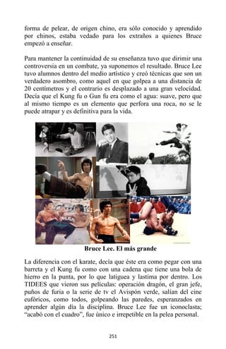 251
forma de pelear, de origen chino, era sólo conocido y aprendido
por chinos, estaba vedado para los extraños a quienes Bruce
empezó a enseñar.
Para mantener la continuidad de su enseñanza tuvo que dirimir una
controversia en un combate, ya suponemos el resultado. Bruce Lee
tuvo alumnos dentro del medio artístico y creó técnicas que son un
verdadero asombro, como aquel en que golpea a una distancia de
20 centímetros y el contrario es desplazado a una gran velocidad.
Decía que el Kung fu o Gun fu era como el agua: suave, pero que
al mismo tiempo es un elemento que perfora una roca, no se le
puede atrapar y es definitiva para la vida.
Bruce Lee. El más grande
La diferencia con el karate, decía que éste era como pegar con una
barreta y el Kung fu como con una cadena que tiene una bola de
hierro en la punta, por lo que latiguea y lastima por dentro. Los
TIDEES que vieron sus películas: operación dragón, el gran jefe,
puños de furia o la serie de tv el Avispón verde, salían del cine
eufóricos, como todos, golpeando las paredes, esperanzados en
aprender algún día la disciplina. Bruce Lee fue un iconoclasta;
“acabó con el cuadro”, fue único e irrepetible en la pelea personal.
 