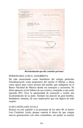 253
Recomendación que dio a muchas personas
PERSONAJES: LUIS G. LEGORRETA
Ha sido mencionado como benefactor del colegio particular
Netzahuacóyotl; como propietario del rancho el Molino y ahora
como apoyo para varios jóvenes del pueblo, que trabajaron en el
Banco Nacional de México donde era consejero y accionista. Su
firma aparecía en los billetes de uso común y semejaba a una carita
(girando 90º). Tuve la oportunidad de conocerlo y recibir una
recomendación de su parte. Siempre me pareció un gran hombre,
bondadoso, humano, de esos empresarios que son dignos de todo
respeto.
LUIS CASTELAZO AYALA
Incluyo en este capítulo a un personaje de los años 40, el doctor
Luis Castelazo Ayala, porque expresa el deseo de que vengan
nuevas generaciones con otras costumbres, sin perder su esencia
 