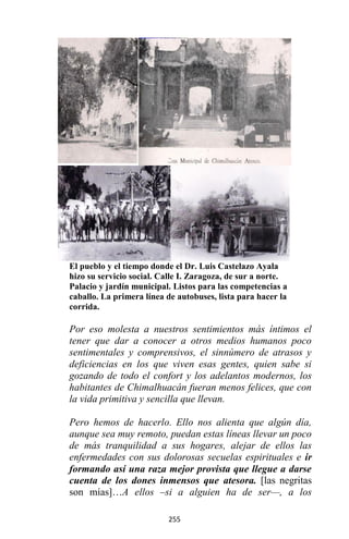 255
El pueblo y el tiempo donde el Dr. Luis Castelazo Ayala
hizo su servicio social. Calle I. Zaragoza, de sur a norte.
Palacio y jardín municipal. Listos para las competencias a
caballo. La primera línea de autobuses, lista para hacer la
corrida.
Por eso molesta a nuestros sentimientos más íntimos el
tener que dar a conocer a otros medios humanos poco
sentimentales y comprensivos, el sinnúmero de atrasos y
deficiencias en los que viven esas gentes, quien sabe si
gozando de todo el confort y los adelantos modernos, los
habitantes de Chimalhuacán fueran menos felices, que con
la vida primitiva y sencilla que llevan.
Pero hemos de hacerlo. Ello nos alienta que algún día,
aunque sea muy remoto, puedan estas líneas llevar un poco
de más tranquilidad a sus hogares, alejar de ellos las
enfermedades con sus dolorosas secuelas espirituales e ir
formando así una raza mejor provista que llegue a darse
cuenta de los dones inmensos que atesora. [las negritas
son mías]…A ellos –si a alguien ha de ser—, a los
 
