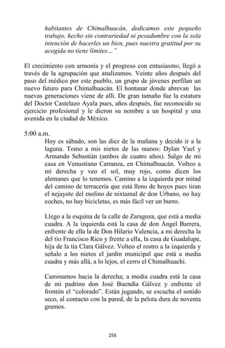256
habitantes de Chimalhuacán, dedicamos este pequeño
trabajo, hecho sin contrariedad ni pesadumbre con la sola
intención de hacerles un bien, pues nuestra gratitud por su
acogida no tiene límites…”
El crecimiento con armonía y el progreso con entusiasmo, llegó a
través de la agrupación que analizamos. Veinte años después del
paso del médico por este pueblo, un grupo de jóvenes perfilan un
nuevo futuro para Chimalhuacán. El hontanar donde abrevan las
nuevas generaciones viene de allí. De gran tamaño fue la estatura
del Doctor Castelazo Ayala pues, años después, fue reconocido su
ejercicio profesional y le dieron su nombre a un hospital y una
avenida en la ciudad de México.
5:00 a.m.
Hoy es sábado, son las diez de la mañana y decido ir a la
laguna. Tomo a mis nietos de las manos: Dylan Yael y
Armando Sebastián (ambos de cuatro años). Salgo de mi
casa en Venustiano Carranza, en Chimalhuacán. Volteo a
mi derecha y veo el sol, muy rojo, como dicen los
alemanes que lo tenemos. Camino a la izquierda por mitad
del camino de terracería que está lleno de hoyos pues tiran
el nejayote del molino de nixtamal de don Urbano, no hay
coches, no hay bicicletas, es más fácil ver un burro.
Llego a la esquina de la calle de Zaragoza, que está a media
cuadra. A la izquierda está la casa de don Ángel Barrera,
enfrente de ella la de Don Hilario Valencia, a mi derecha la
del tío Francisco Rico y frente a ella, la casa de Guadalupe,
hija de la tía Clara Gálvez. Volteo el rostro a la izquierda y
señalo a los nietos el jardín municipal que está a media
cuadra y más allá, a lo lejos, el cerro el Chimalhuachi.
Caminamos hacia la derecha; a media cuadra está la casa
de mi padrino don José Buendía Gálvez y enfrente el
frontón el “colorado”. Están jugando, se escucha el sonido
seco, al contacto con la pared, de la pelota dura de noventa
gramos.
 