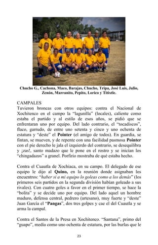23
Chucho G., Cachona, Maco, Barajas, Chucho, Tripa, José Luis, Julio,
Zenón, Marranito, Pepito, Lorico y Titixtle.
CAMPALES
Tuvieron broncas con otros equipos: contra el Nacional de
Xochitenco en el campo la “lagunilla” (locales), caliente como
estaba el partido y al estilo de esos años, se pidió que se
enfrentaran uno por equipo. Del lado contrario, el “tocadiscos”,
flaco, garrudo, de entre uno setenta y cinco y uno ochenta de
estatura y “deste” el Pointer (el amigo de todos). En guardia, se
fintan, se mueven, y de repente con una facilidad pasmosa Pointer
con el pie derecho le jala el izquierdo del contrario, se desequilibra
y ¡zas!, santo madazo que le pone en el rostro y se inician los
“chingadazos” a granel. Porfirio mostraba de qué estaba hecho.
Contra el Cuautla de Xochiaca, en su campo. El delegado de ese
equipo le dijo al Quino, en la reunión donde asignaban los
encuentros: “haber si a mi equipo lo goleas como a los demás” (los
primeros seis partidos en la segunda división habían goleado a sus
rivales). Con cuatro goles a favor en el primer tiempo, se hace la
“bolita” y se decide uno por equipo. Del lado aquel un hombre
maduro, defensa central, pedrero (artesano), muy fuerte y “deste”
Juan García el “Pangas”, dos tres golpes y cae el del Cuautla y se
arma la campal.
Contra el Santos de la Presa en Xochitenco. “Santana”, primo del
“guapo”, medía como uno ochenta de estatura, por las burlas que le
 