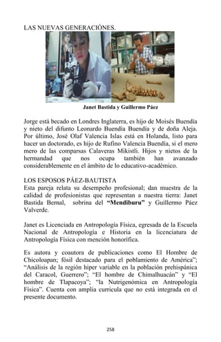258
LAS NUEVAS GENERACIÓNES.
Janet Bastida y Guillermo Páez
Jorge está becado en Londres Inglaterra, es hijo de Moisés Buendía
y nieto del difunto Leonardo Buendía Buendía y de doña Aleja.
Por último, José Olaf Valencia Islas está en Holanda, listo para
hacer un doctorado, es hijo de Rufino Valencia Buendía, si el mero
mero de las comparsas Calaveras Mikistli. Hijos y nietos de la
hermandad que nos ocupa también han avanzado
considerablemente en el ámbito de lo educativo-académico.
LOS ESPOSOS PÁEZ-BAUTISTA
Esta pareja relata su desempeño profesional; dan muestra de la
calidad de profesionistas que representan a nuestra tierra: Janet
Bastida Bernal, sobrina del “Mendiburu” y Guillermo Páez
Valverde.
Janet es Licenciada en Antropología Física, egresada de la Escuela
Nacional de Antropología e Historia en la licenciatura de
Antropología Física con mención honorífica.
Es autora y coautora de publicaciones como El Hombre de
Chicoloapan; fósil destacado para el poblamiento de América”;
“Análisis de la región hiper variable en la población prehispánica
del Caracol, Guerrero”; “El hombre de Chimalhuacán” y “El
hombre de Tlapacoya”; “la Nutrigenómica en Antropología
Física”. Cuenta con amplia curricula que no está integrada en el
presente documento.
 
