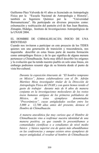 259
Guillermo Páez Valverde de 41 años es licenciado en Antropología
Física por la “Escuela Nacional de Antropología e Historia”,
también es Ingeniero Químico por la “Universidad
Iberoamericana”. Ha participado en diversos proyectos como:
exhumación y reubicación del panteón civil de San Juan Bautista,
Zimapán, Hidalgo, Instituto de Investigaciones Antropológicas de
la UNAM 2004.
EL HOMBRE DE CHIMALHUACÁN; INICIO DE UNA
IDENTIDAD
Cuando nos invitaron a participar en este proyecto de los TIDES
quienes son una generación de transición y trascendencia, nos
inquietaba describir en estas líneas parte de nuestra formación
como antropólogos físicos y de lo que significa de alguna menara
pertenecer a Chimalhuacán. Sería muy difícil describir los orígenes
y la evolución que ha tenido nuestro pueblo en solo unas líneas, sin
embargo podremos resumir algo de su historia desde el punto de
vista bio-cultural.
Durante la exposición itinerante de “El hombre temprano
en México”, fuimos colaboradores con el Dr. Adrián
Martínez Meza investigador titular de la Dirección de
Antropología Física del INAH y con quien hemos tenido el
gusto de trabajar durante más de 6 años de manera
conjunta en la investigaciones moleculares de los restos
óseos humanos antiguos de los primeros pobladores de
México, de éstos ejemplares denominados
“Precerámicos”, cuyas antigüedades oscilan entre los
5,000 a 12,700 años antes del presente, destaca el
Hombre de Chimalhuacán.
A manera anecdótica fue muy curioso que el Hombre de
Chimalhuacán vino a reafirmar nuestra identidad de una
manera positiva, ya que cuando lo presentábamos a
comunidades científicas o a estudiantes de nivel medio
básico y básico superior era de quien más abundábamos
en las conferencias y aunque existen otros ejemplares de
mayor antigüedad, el resaltar al hombre de Chimalhuacán
 