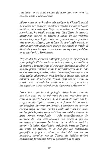 260
resultaba ser un tanto cuanto fastuoso para con nuestros
colegas como a la audiencia.
¿Pero quién era el hombre más antiguo de Chimalhuacán?
El interés por conocer nuestros orígenes y quiénes fueron
nuestros ancestros que llegaron a poblar el Continente
Americano, ha traído consigo que Científicos de diversas
disciplinas centren su interés a través de los vestigios
materiales y osteológicos que nos puedan dar respuesta a
este gran paradigma, que si bien desde el siglo pasado el
intento dar respuesta sobre éste se sustentaba a través de
hipótesis y teorías que en su momento algunas quedaban
en el escritorio o borradores.
Hoy en día las ciencias Antropológicas y en específico la
Antropología Física cada vez más sustentan por medio de
la ciencia y la tecnología el bosquejo histórico de cómo el
hombre pobló América desde la reconstrucción de la vida
de nuestros antepasados, sobre cómo eran físicamente, que
edad tenían al morir, si eran hombre o mujer, cuál era su
estatura, qué alimentación tenían, cuál era su estado de
salud, que actividades realizaban, y su parentesco
biológico con otros individuos de diferentes poblaciones.
Los estudios que la Antropología Física le ha realizado
nos dice que: era un individuo de sexo masculino cuya
edad a la muerte fue entre 30 a 35 años de edad, por las
rasgos morfoscópicos vemos que la forma del cráneo es
dolicocéfala, Euriprosopo, meseno y camerino es decir un
cráneo largo, de cara ancha y corta así como una nariz
ancha -foto 1-, estas características nos señalan rasgos del
gran tronco mongoloide, y más específicamente del
noroeste de Asia, este fenotipo nos remite a que sus
ancestros atravesaron Beringia desde Asía a América
durante la última Glaciación, emigrando hasta la Cuenca
del Valle de México, en la que por las condiciones
geográficas y por la altura a nivel del mar en ese
momento, permitió que la Cuenca de México tuviera
condiciones favorables para el desarrollo de la vida.
 