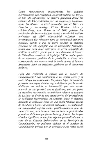 261
Como mencionamos anteriormente los estudios
morfoscópicos que realizaron los investigadores del INAH,
se han ido sofisticando de manera paulatina desde los
estudios de C14 realizados por la arqueóloga González,
hasta los últimos a nivel molecular, por el Mtro. en
Ciencias y Antropólogo Físico Martínez Meza y
colaboradores, éste último en el 2006 publica los
resultados de los estudios que realizó a través del análisis
molecular del ADN mitocondrial (ADNmt), esta
investigación fue relevante para la comunidad científica
mundial, debido a que se logró obtener el material
genético de este ejemplar que se encontraba fosilizado,
hecho que para años anteriores se creía imposible de
realizar en México, por lo que se descubrió que el hombre
de Chimalhuacán ostenta el haplotipo “A” el cual es parte
de la secuencia genética de la población Asiática, esto
corrobora de una manera total la teoría de que el hombre
Americano tiene sus ancestros genéticos en el continente
asiático.
Para dar respuesta a ¿quién era el hombre de
Chimalhuacán? nos remitiremos a sus restos óseos y al
material que tenía asociado. En primer lugar la osamenta
presenta una pigmentación negra debido a que la matriz
biológica del calcio se intercambió por una matriz
mineral, la cual provocó que se fosilizara, por otra parte
su esqueleto nos enuncia un individuo robusto de estatura
de 1.68mts es decir de una altura arriba del promedio de
la población precerámica, en segundo lugar el material
asociado al esqueleto como es una punta foliácea, lascas
de obsidiana y huesos de animal trabajados, nos hablan de
su cotidianidad, objetos usados posiblemente con fines de
supervivencia, para llevar a cabo sus tareas especializadas
para ésta, debido a que fue un hallazgo fortuito hecho por
el señor Aguillerre en una fosa séptica que realizaba en su
casa de la Colonia Embarcadero en el Municipio de
Chimalhuacán, no podemos deducir si el hombre de
Chimalhuacán pereció por un accidente o sus restos óseos
 