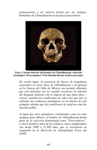 262
pertenecieron a un entierro formal por los antiguos
habitantes de Chimalhuacán en la época precerámica.
Foto 1: Norma anterior del hombre de Chimalhuacán, colección
osteológica “Precerámicos”-Foto Bastida-Bernal archivo personal-.
En cuarto lugar, la presencia de huesos de megafauna
reportados en otros sitios de Chimalhuacán y en general
en la Cuenca del Valle de México, nos permite dilucidar
que este individuo era un cazador recolector la relación
del desgaste dentario con la ingesta de una dieta dura –
carnes- sustenta las condiciones de vida a las que éste se
enfrentó, las evidencias patológicas en los huesos de este
ejemplar señalan que las condiciones de salud no eran las
más favorables.
Al igual que otros ejemplares considerados como los más
antiguos para México, el hombre de Chimalhuacán forma
parte de la colección denominada como “Precerámicos”,
es decir hombres antes de la cerámica, cuyas antigüedades
van desde 5000 a 12,500 años, que se encuentran en
resguardo de la Dirección de Antropología Física del
INAH.
 
