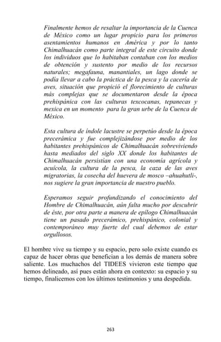 263
Finalmente hemos de resaltar la importancia de la Cuenca
de México como un lugar propicio para los primeros
asentamientos humanos en América y por lo tanto
Chimalhuacán como parte integral de este circuito donde
los individuos que lo habitaban contaban con los medios
de obtención y sustento por medio de los recursos
naturales; megafauna, manantiales, un lago donde se
podía llevar a cabo la práctica de la pesca y la cacería de
aves, situación que propició el florecimiento de culturas
más complejas que se documentaron desde la época
prehispánica con las culturas texcocanas, tepanecas y
mexica en un momento para la gran urbe de la Cuenca de
México.
Esta cultura de índole lacustre se perpetúo desde la época
precerámica y fue complejizándose por medio de los
habitantes prehispánicos de Chimalhuacán sobreviviendo
hasta mediados del siglo XX donde los habitantes de
Chimalhuacán persistían con una economía agrícola y
acuícola, la cultura de la pesca, la caza de las aves
migratorias, la cosecha del huevera de mosco –ahuahutli-,
nos sugiere la gran importancia de nuestro pueblo.
Esperamos seguir profundizando el conocimiento del
Hombre de Chimalhuacán, aún falta mucho por descubrir
de éste, por otra parte a manera de epílogo Chimalhuacán
tiene un pasado precerámico, prehispánico, colonial y
contemporáneo muy fuerte del cual debemos de estar
orgullosos.
El hombre vive su tiempo y su espacio, pero solo existe cuando es
capaz de hacer obras que benefician a los demás de manera sobre
saliente. Los muchachos del TIDEES vivieron este tiempo que
hemos delineado, así pues están ahora en contexto: su espacio y su
tiempo, finalicemos con los últimos testimonios y una despedida.
 