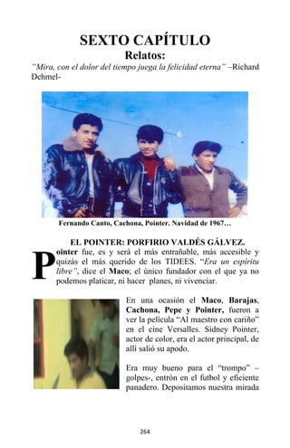 264
SEXTO CAPÍTULO
Relatos:
“Mira, con el dolor del tiempo juega la felicidad eterna” –Richard
Dehmel-
Fernando Canto, Cachona, Pointer. Navidad de 1967…
EL POINTER: PORFIRIO VALDÉS GÁLVEZ.
ointer fue, es y será el más entrañable, más accesible y
quizás el más querido de los TIDEES. “Era un espíritu
libre”, dice el Maco; el único fundador con el que ya no
podemos platicar, ni hacer planes, ni vivenciar.
En una ocasión el Maco, Barajas,
Cachona, Pepe y Pointer, fueron a
ver la película “Al maestro con cariño”
en el cine Versalles. Sidney Pointer,
actor de color, era el actor principal, de
allí salió su apodo.
Era muy bueno para el “trompo” –
golpes-, entrón en el futbol y eficiente
panadero. Depositamos nuestra mirada
P
 