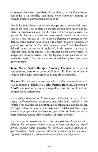 265
en su parte humana, la solidaridad con el otro, la relación amistosa
con todos y la sencillez que hacía verlo como un hombre de
elevada estatura, entrañablemente querido.
Fue de los fundadores y quien más tiempo estuvo en ejercicio en el
equipo de futbol. No se trata de lisonjas porque haya muerto, todos
están de acuerdo en que era diferente, él vivía para existir. Le
gustaba la chanza, arremetía los momentos de convivencia con una
sonrisa y una mirada de “no te creo”; siempre se expresaba con
dichos, como cuando se dirigía a x le decía: “te están poniendo el
gabán” por no decirle: “te están diciendo indio”. No abandonaba
del todo a sus cuates de la “pulcata”; lo distinguió, sin duda, la
facilidad para hacer amigos y la capacidad para conservarlos, el
amigo que todos deberían tener. Su legado es que para ser un ser
humano completo hay que ser amistoso, solidario y tolerante, igual
que él mismo.
Julio, Maco, Pepito, Barajas, Adolfo y Cachona se reunieron
para platicar, entre otras cosas del Pointer. Sin llevar un orden de
lo que se dijo, aquí un resumen de lo que allí se comentó.
Maco-<<En mi caso, tengo las ideas todas enmarañadas>>.
Así comienza pidiéndole a Julio, Pepito, Barajas, Cachona y
Adolfo una reunión especial para poder dejar escrito el paso del
pointer por la comunidad.
<<Es difícil describirlo. El decir que el Porfirio no era el más
capaz intelectualmente me parece que falta a la verdad>> –se
refería a las palabras de Cachona que afirmaba que aunque no era
el mejor futbolista y no era el más capaz intelectualmente –que
carecía de preparación académica-, que había que buscarle por la
parte humana, porque allí era, quizás, el mejor de todos.
<< Pero en la convivencia no… por ejemplo era el mejor en los
albures. En una parte de que te la pases bien con alguien, era el
mejor, porque sabía guardar los silencios cuando alguien no
quería hablar, Sabía guardar silencio, sabía escuchar y esto es
signo de inteligencia, eso se me hace un juicio a la ligera>>.
 