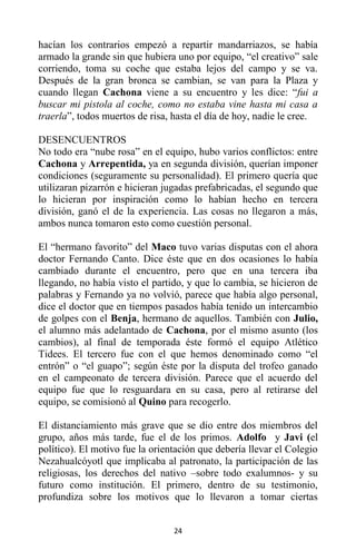 24
hacían los contrarios empezó a repartir mandarriazos, se había
armado la grande sin que hubiera uno por equipo, “el creativo” sale
corriendo, toma su coche que estaba lejos del campo y se va.
Después de la gran bronca se cambian, se van para la Plaza y
cuando llegan Cachona viene a su encuentro y les dice: “fui a
buscar mi pistola al coche, como no estaba vine hasta mi casa a
traerla”, todos muertos de risa, hasta el día de hoy, nadie le cree.
DESENCUENTROS
No todo era “nube rosa” en el equipo, hubo varios conflictos: entre
Cachona y Arrepentida, ya en segunda división, querían imponer
condiciones (seguramente su personalidad). El primero quería que
utilizaran pizarrón e hicieran jugadas prefabricadas, el segundo que
lo hicieran por inspiración como lo habían hecho en tercera
división, ganó el de la experiencia. Las cosas no llegaron a más,
ambos nunca tomaron esto como cuestión personal.
El “hermano favorito” del Maco tuvo varias disputas con el ahora
doctor Fernando Canto. Dice éste que en dos ocasiones lo había
cambiado durante el encuentro, pero que en una tercera iba
llegando, no había visto el partido, y que lo cambia, se hicieron de
palabras y Fernando ya no volvió, parece que había algo personal,
dice el doctor que en tiempos pasados había tenido un intercambio
de golpes con el Benja, hermano de aquellos. También con Julio,
el alumno más adelantado de Cachona, por el mismo asunto (los
cambios), al final de temporada éste formó el equipo Atlético
Tidees. El tercero fue con el que hemos denominado como “el
entrón” o “el guapo”; según éste por la disputa del trofeo ganado
en el campeonato de tercera división. Parece que el acuerdo del
equipo fue que lo resguardara en su casa, pero al retirarse del
equipo, se comisionó al Quino para recogerlo.
El distanciamiento más grave que se dio entre dos miembros del
grupo, años más tarde, fue el de los primos. Adolfo y Javi (el
político). El motivo fue la orientación que debería llevar el Colegio
Nezahualcóyotl que implicaba al patronato, la participación de las
religiosas, los derechos del nativo –sobre todo exalumnos- y su
futuro como institución. El primero, dentro de su testimonio,
profundiza sobre los motivos que lo llevaron a tomar ciertas
 