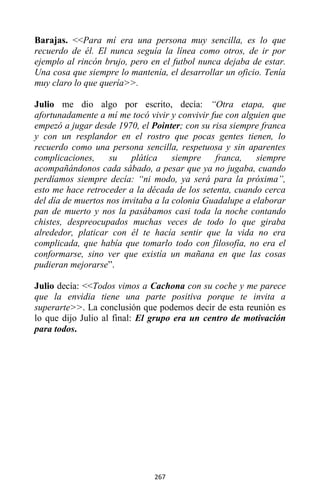 267
Barajas. <<Para mí era una persona muy sencilla, es lo que
recuerdo de él. El nunca seguía la línea como otros, de ir por
ejemplo al rincón brujo, pero en el futbol nunca dejaba de estar.
Una cosa que siempre lo mantenía, el desarrollar un oficio. Tenía
muy claro lo que quería>>.
Julio me dio algo por escrito, decía: “Otra etapa, que
afortunadamente a mí me tocó vivir y convivir fue con alguien que
empezó a jugar desde 1970, el Pointer; con su risa siempre franca
y con un resplandor en el rostro que pocas gentes tienen, lo
recuerdo como una persona sencilla, respetuosa y sin aparentes
complicaciones, su plática siempre franca, siempre
acompañándonos cada sábado, a pesar que ya no jugaba, cuando
perdíamos siempre decía: “ni modo, ya será para la próxima”,
esto me hace retroceder a la década de los setenta, cuando cerca
del día de muertos nos invitaba a la colonia Guadalupe a elaborar
pan de muerto y nos la pasábamos casi toda la noche contando
chistes, despreocupados muchas veces de todo lo que giraba
alrededor, platicar con él te hacía sentir que la vida no era
complicada, que había que tomarlo todo con filosofía, no era el
conformarse, sino ver que existía un mañana en que las cosas
pudieran mejorarse”.
Julio decía: <<Todos vimos a Cachona con su coche y me parece
que la envidia tiene una parte positiva porque te invita a
superarte>>. La conclusión que podemos decir de esta reunión es
lo que dijo Julio al final: El grupo era un centro de motivación
para todos.
 