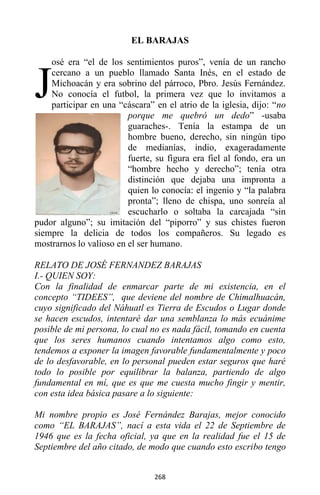 268
EL BARAJAS
osé era “el de los sentimientos puros”, venía de un rancho
cercano a un pueblo llamado Santa Inés, en el estado de
Michoacán y era sobrino del párroco, Pbro. Jesús Fernández.
No conocía el futbol, la primera vez que lo invitamos a
participar en una “cáscara” en el atrio de la iglesia, dijo: “no
porque me quebró un dedo” -usaba
guaraches-. Tenía la estampa de un
hombre bueno, derecho, sin ningún tipo
de medianías, indio, exageradamente
fuerte, su figura era fiel al fondo, era un
“hombre hecho y derecho”; tenía otra
distinción que dejaba una impronta a
quien lo conocía: el ingenio y “la palabra
pronta”; lleno de chispa, uno sonreía al
escucharlo o soltaba la carcajada “sin
pudor alguno”; su imitación del “piporro” y sus chistes fueron
siempre la delicia de todos los compañeros. Su legado es
mostrarnos lo valioso en el ser humano.
RELATO DE JOSÉ FERNANDEZ BARAJAS
I.- QUIEN SOY:
Con la finalidad de enmarcar parte de mi existencia, en el
concepto “TIDEES”, que deviene del nombre de Chimalhuacán,
cuyo significado del Náhuatl es Tierra de Escudos o Lugar donde
se hacen escudos, intentaré dar una semblanza lo más ecuánime
posible de mi persona, lo cual no es nada fácil, tomando en cuenta
que los seres humanos cuando intentamos algo como esto,
tendemos a exponer la imagen favorable fundamentalmente y poco
de lo desfavorable, en lo personal pueden estar seguros que haré
todo lo posible por equilibrar la balanza, partiendo de algo
fundamental en mí, que es que me cuesta mucho fingir y mentir,
con esta idea básica pasare a lo siguiente:
Mi nombre propio es José Fernández Barajas, mejor conocido
como “EL BARAJAS”, nací a esta vida el 22 de Septiembre de
1946 que es la fecha oficial, ya que en la realidad fue el 15 de
Septiembre del año citado, de modo que cuando esto escribo tengo
J
 