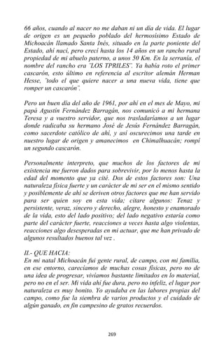 269
66 años, cuando al nacer no me daban ni un día de vida. El lugar
de origen es un pequeño poblado del hermosísimo Estado de
Michoacán llamado Santa Inés, situado en la parte poniente del
Estado, ahí nací, pero crecí hasta los 14 años en un rancho rural
propiedad de mi abuelo paterno, a unos 50 Km. En la serranía, el
nombre del rancho era ¨LOS TPRILES¨. Ya había roto el primer
cascarón, esto último en referencia al escritor alemán Herman
Hesse, ¨todo el que quiere nacer a una nueva vida, tiene que
romper un cascarón¨.
Pero un buen día del año de 1961, por ahí en el mes de Mayo, mi
papá Agustín Fernández Barragán, nos comunicó a mi hermana
Teresa y a vuestro servidor, que nos trasladaríamos a un lugar
donde radicaba su hermano José de Jesús Fernández Barragán,
como sacerdote católico de ahí, y así oscurecimos una tarde en
nuestro lugar de origen y amanecimos en Chimalhuacán; rompí
un segundo cascarón.
Personalmente interpreto, que muchos de los factores de mi
existencia me fueron dados para sobrevivir, por lo menos hasta la
edad del momento que ya cité. Dos de estos factores son: Una
naturaleza física fuerte y un carácter de mi ser en el mismo sentido
y posiblemente de ahí se deriven otros factores que me han servido
para ser quien soy en esta vida; citare algunos: Tenaz y
persistente, veraz, sincero y derecho, alegre, honesto y enamorado
de la vida, esto del lado positivo; del lado negativo estaría como
parte del carácter fuerte, reacciones a veces hasta algo violentas,
reacciones algo desesperadas en mi actuar, que me han privado de
algunos resultados buenos tal vez .
II.- QUE HACIA:
En mi natal Michoacán fui gente rural, de campo, con mi familia,
en ese entorno, carecíamos de muchas cosas físicas, pero no de
una idea de progresar, vivíamos bastante limitados en lo material,
pero no en el ser. Mi vida ahí fue dura, pero no infeliz, el lugar por
naturaleza es muy bonito. Yo ayudaba en las labores propias del
campo, como fue la siembra de varios productos y el cuidado de
algún ganado, en fin campesino de gratos recuerdos.
 