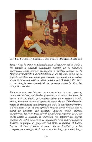270
José Luis Fernández y Cachona con las primas de Barajas en Santa Inez
Luego viene la etapa en Chimalhuacán. Llegue con mi tío Jesús y
me integró a diversas actividades propias de su profesión
sacerdotal, como fueron: Monaguillo o acólito, labores de la
familia propiamente y algo fundamental en mi vida, como fue el
aspecto escolar, que como por ensalmo me inició en el saber,
valga la expresión, casi sin saber cómo, a los 14 años y algo más,
en el Colegio Netzahualcóyotl, de gloriosa memoria. Con las
monjas Carmelitas.
En ese entorno me integre a esa gran etapa de cosas nuevas;
gente, costumbres, actividades, proyectos, una nueva vida pues. Es
por esta circunstancia, que se desencadena en mi vida ese mundo
nuevo, producto de ese chispazo de estar ahí en Chimalhuacán.
Inicio el aprendizaje académico estudiando la educación Primaria
y Secundaria a la vez que aprendo muchas cosas nuevas, que ni
sabía en absoluto que existían: inventos, moda, música,
costumbres, deportes, trato social. Es así como ingresan en mi ser
cosas como: el teléfono, la televisión, los automóviles; nuevas
prendas de vestir, uniformes, el inolvidable Rock and Roll, música
Clásica, el pulque, el guajolote con mole, el huautli, el Fútbol
Soccer, el Box; conocer y tratar nuevas familias y a los
compañeros y amigos de la adolescencia, luego juventud, luego
 