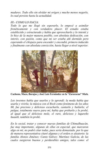 271
madures. Todo ello sin olvidar mi origen y mucho menos negarlo,
lo cual persiste hasta la actualidad.
III.- COMO LO HACIA:
Todo lo que me llegó sin esperarlo, lo empecé a asimilar
frenéticamente y con verdadero placer. El estudio estaba
establecido y estructurado y había que aprovecharlo y lo intenté y
lo hice de la mejor manera posible, con absoluta dedicación, con
interés, con pasión, como que mi ser estaba ahí dormido pero
esperando el chispazo para encender y encendió, primero inducido
y finalmente con absoluta convicción, hasta llegar a nivel superior.
Cachona, Maco, Barajas y José Luis Fernández en la “Zararacua” Mich.
Los inventos había que usarlos y lo aprendí; la moda había que
usarla y vivirla; la música con el Rock como fenómeno de los años
60, fue precioso y delicioso escucharlo, cantarlo y bailarlo; el
pulque, totalmente nuevo para mí, había que probarlo y lo probé,
al igual que el delicioso mole, el raro, delicioso y lugareño
huautli, también lo probé.
En lo social, tratar y conocer nuevas familias de Chimalhuacán,
fue muy importante, algunas de ellas en especial, que marcaron
algo en mí, no podré citar todas, pues sería demasiado, por lo que
de manera representativa citaré algunas y el orden es aleatorio: la
familia Alonso Jiménez; Canto Gálvez; Martínez Galicia, de las
cuales surgieron buenos y perdurables amigos, tales como: el
 