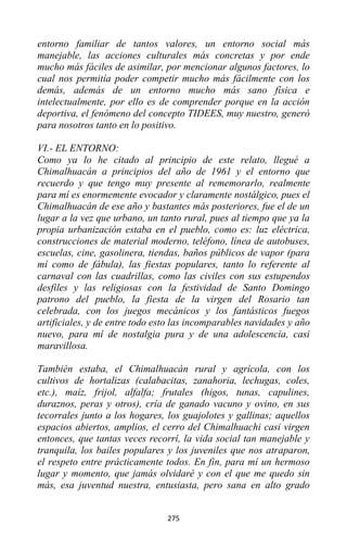 275
entorno familiar de tantos valores, un entorno social más
manejable, las acciones culturales más concretas y por ende
mucho más fáciles de asimilar, por mencionar algunos factores, lo
cual nos permitía poder competir mucho más fácilmente con los
demás, además de un entorno mucho más sano física e
intelectualmente, por ello es de comprender porque en la acción
deportiva, el fenómeno del concepto TIDEES, muy nuestro, generó
para nosotros tanto en lo positivo.
VI.- EL ENTORNO:
Como ya lo he citado al principio de este relato, llegué a
Chimalhuacán a principios del año de 1961 y el entorno que
recuerdo y que tengo muy presente al rememorarlo, realmente
para mí es enormemente evocador y claramente nostálgico, pues el
Chimalhuacán de ese año y bastantes más posteriores, fue el de un
lugar a la vez que urbano, un tanto rural, pues al tiempo que ya la
propia urbanización estaba en el pueblo, como es: luz eléctrica,
construcciones de material moderno, teléfono, línea de autobuses,
escuelas, cine, gasolinera, tiendas, baños públicos de vapor (para
mí como de fábula), las fiestas populares, tanto lo referente al
carnaval con las cuadrillas, como las civiles con sus estupendos
desfiles y las religiosas con la festividad de Santo Domingo
patrono del pueblo, la fiesta de la virgen del Rosario tan
celebrada, con los juegos mecánicos y los fantásticos fuegos
artificiales, y de entre todo esto las incomparables navidades y año
nuevo, para mí de nostalgia pura y de una adolescencia, casi
maravillosa.
También estaba, el Chimalhuacán rural y agrícola, con los
cultivos de hortalizas (calabacitas, zanahoria, lechugas, coles,
etc.), maíz, frijol, alfalfa; frutales (higos, tunas, capulines,
duraznos, peras y otros), cría de ganado vacuno y ovino, en sus
tecorrales junto a los hogares, los guajolotes y gallinas; aquellos
espacios abiertos, amplios, el cerro del Chimalhuachi casi virgen
entonces, que tantas veces recorrí, la vida social tan manejable y
tranquila, los bailes populares y los juveniles que nos atraparon,
el respeto entre prácticamente todos. En fin, para mí un hermoso
lugar y momento, que jamás olvidaré y con el que me quedo sin
más, esa juventud nuestra, entusiasta, pero sana en alto grado
 
