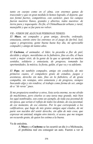 276
tanto en cuerpo como en el alma, con enormes ganas de
trascender y que en gran medida lo hemos logrado, el deporte, que
nos formó fuertes, competitivos, con carácter, pues los campos
fueron nuestros llanos, grandes y abiertos, todos nuestros: de
tierra pura y tequesquite. En fin, el Chimalhuacán urbano y rural,
manejable y que se fue para no volver.
VII.- VISION DE ALGUNAS PERSONAS TIDEES:
El Maco, mi compadre y gran amigo, derecho, ordenado,
entusiasta, entrón entre los entrones en el juego de fut-bol, leal,
capaz y progresista, gente buena hasta hoy día, mi apreciable
compadre y amigo de tantos años.
El Cachona, el animador, el líder, la picardía a flor de piel,
decidido y alegre, movidísimo en lo futbolero, fino en ello, el buen
vestir y mejor vivir, de la gente de la que se aprende en muchos
sentidos, solidario y entusiasta, de progreso, tomando las
oportunidades, la música, la fiesta, galán, el que va y va adelante.
El Pepe, mi también compadre, amigo sin condición, de mis
primeros cuates, el compañero grato de estudios, juegos y
aventuras, derecho sin más, fino en lo futbolero, el de grata
compañía, sin ventajas, otro entusiasta y de progreso, siempre
buscando algo y sin rendirse, el trabajo como forma de ser, amigo
de a “de veras” pues.
Si me propusiera nombrar a otros, lista sería enorme, no me olvido
de muchísimos, pero citarlos es una tarea muy grande, más bien
los aquí nombrados, son como un ejemplo, de toda esa juventud de
mi época, que serían el reflejo de todos los demás, de esa juventud,
de ese momento, de ese entorno. Por lo que corresponde a los
calificativos, que hago de mis gratos amigos aquí citados, de mi
parte son nacidos del sentir derecho, sin afán de más cosa, que
expresar mi amistad, ningún otro interés, si acaso, que me tengan
un recuerdo grato, de quien los estima a la buena.
Va de anécdota.
A Maco y a Cachona se les ocurrió un día ir a Michoacán,
el problema real era conseguir un auto. Fueron a ver al
 