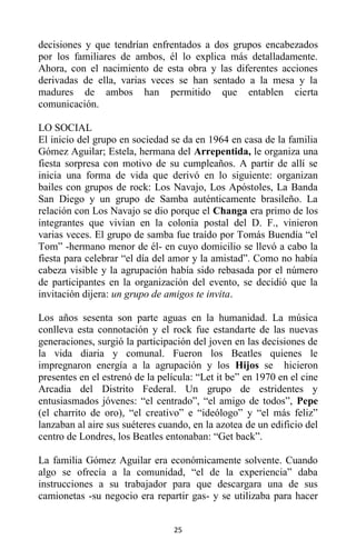 25
decisiones y que tendrían enfrentados a dos grupos encabezados
por los familiares de ambos, él lo explica más detalladamente.
Ahora, con el nacimiento de esta obra y las diferentes acciones
derivadas de ella, varias veces se han sentado a la mesa y la
madures de ambos han permitido que entablen cierta
comunicación.
LO SOCIAL
El inicio del grupo en sociedad se da en 1964 en casa de la familia
Gómez Aguilar; Estela, hermana del Arrepentida, le organiza una
fiesta sorpresa con motivo de su cumpleaños. A partir de allí se
inicia una forma de vida que derivó en lo siguiente: organizan
bailes con grupos de rock: Los Navajo, Los Apóstoles, La Banda
San Diego y un grupo de Samba auténticamente brasileño. La
relación con Los Navajo se dio porque el Changa era primo de los
integrantes que vivían en la colonia postal del D. F., vinieron
varias veces. El grupo de samba fue traído por Tomás Buendía “el
Tom” -hermano menor de él- en cuyo domicilio se llevó a cabo la
fiesta para celebrar “el día del amor y la amistad”. Como no había
cabeza visible y la agrupación había sido rebasada por el número
de participantes en la organización del evento, se decidió que la
invitación dijera: un grupo de amigos te invita.
Los años sesenta son parte aguas en la humanidad. La música
conlleva esta connotación y el rock fue estandarte de las nuevas
generaciones, surgió la participación del joven en las decisiones de
la vida diaria y comunal. Fueron los Beatles quienes le
impregnaron energía a la agrupación y los Hijos se hicieron
presentes en el estrenó de la película: “Let it be” en 1970 en el cine
Arcadia del Distrito Federal. Un grupo de estridentes y
entusiasmados jóvenes: “el centrado”, “el amigo de todos”, Pepe
(el charrito de oro), “el creativo” e “ideólogo” y “el más feliz”
lanzaban al aire sus suéteres cuando, en la azotea de un edificio del
centro de Londres, los Beatles entonaban: “Get back”.
La familia Gómez Aguilar era económicamente solvente. Cuando
algo se ofrecía a la comunidad, “el de la experiencia” daba
instrucciones a su trabajador para que descargara una de sus
camionetas -su negocio era repartir gas- y se utilizaba para hacer
 