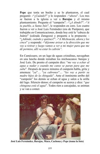 277
Pepe que tenía un bocho y se lo plantearon, el cual
preguntó: -“¿Cuándo?” y le responden –“ahora”. Los tres
se fueron a la iglesia a ver a Barajas y el mismo
planteamiento. Pregunta el “campeón”: -“¿A dónde?”. -“A
tu pueblo, a Santa Inés”, le responden en coro. Los cuatro
fueron a ver a José Luis Fernández (era de Purépero), que
trabajaba en Comunicaciones, donde hoy está la “cabeza de
Juárez” (calzada Zaragoza) y pregunta a la propuesta: -
“¿Adónde, cuándo y quiénes?”. -“A Michoacán, ahora y los
cinco” y responde: -“déjenme avisar a la dirección que me
voy a retirar y luego vamos a ver a mi mujer para que me
dé permiso, allí va estar lo cabrón”.
En Camécuaro, en un lago de aguas cristalinas, navegaban
en una lancha donde remaban los michoacanos: barajas y
José Luis. De pronto el campeón dice: “me voy a echar al
agua a nadar y cuando me canse se paran para que me
suba”. Después de pocos minutos el campeón habla, grita y
amenaza: “ya”… “ya cabrones”… “les voy a partir su
madre hijos de la chingada”. Ante el inminente arribo del
“campeón” los demás se echan al agua y salen a la orilla
del lago. Silencio denso; el campeón se acerca y dice: “que
chingona está el agua”. Todos ríen a carcajadas, se animan
y se van a comer.
José Luis Fernández, Barajas, Maco, Cachona y Pepe (toma la foto)
 