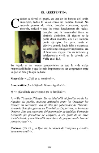 278
EL ARREPENTIDA
uando se formó el grupo, en una de las bancas del jardín
municipal, todos lo veían como un hombre formal. No
imponía puntos de vista, buscaba consensos; quería
armonía, unidad y que las cosas funcionaran sin reglas,
buscaba que la hermandad fuera su
símbolo distintivo. Si alguien se le
podía decir maestro, era a él; siempre
ponía ejemplo; fue guía, ponía el
efectivo cuando hacía falta y externaba
sus opiniones sin querer imponerse, era
el hermano mayor. En su infancia y
adolescencia vivió en la colonia del
Valle en el D.F.
Su legado a las nuevas generaciones es que la vida exige
responsabilidades y que lo más importante es ser congruente entre
lo que se dice y lo que se hace.
Maco (M) << ¿Cuál es tu nombre?>>.
Arrepentida (A) <<Alfredo Gómez Aguilar>>.
M << ¿De dónde eres y como era tu familia?>>.
A <<De Tizayuca Hidalgo. En realidad allá mi familia era de las
riquillas del pueblo, nuestras amistades eran: los Quezada; los
Gómez; los Navarrete, uno de ellos fue gobernador de Tlaxcala;
Armando Soto fue gerente en Pronósticos Deportivos, su hermano
Octavio Soto era secretario del gobernador de Hidalgo, Fernando
Escalante fue presidente de Tizayuca, o sea gente de un nivel
social elevado y también allá era cabeza de grupo cuando hice mi
servicio social>>.
Cachona (C) << ¿En Qué año te vienes de Tizayuca y cuántos
hermanos eran?>>.
C
 